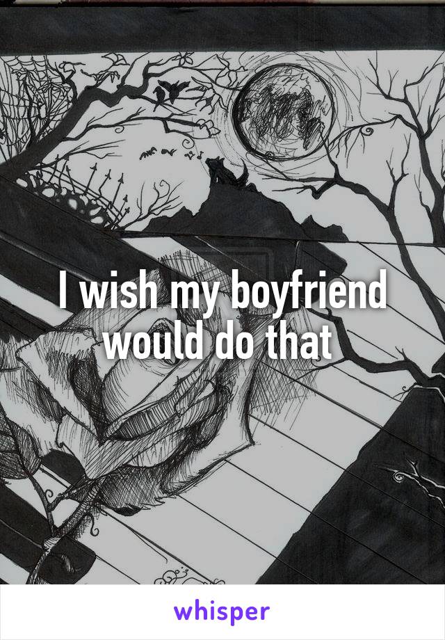 I wish my boyfriend would do that 