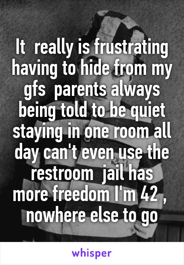 It  really is frustrating having to hide from my gfs  parents always being told to be quiet staying in one room all day can't even use the restroom  jail has more freedom I'm 42 ,  nowhere else to go