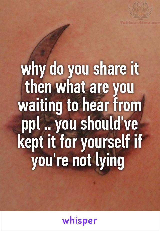 why do you share it then what are you waiting to hear from ppl .. you should've kept it for yourself if you're not lying 