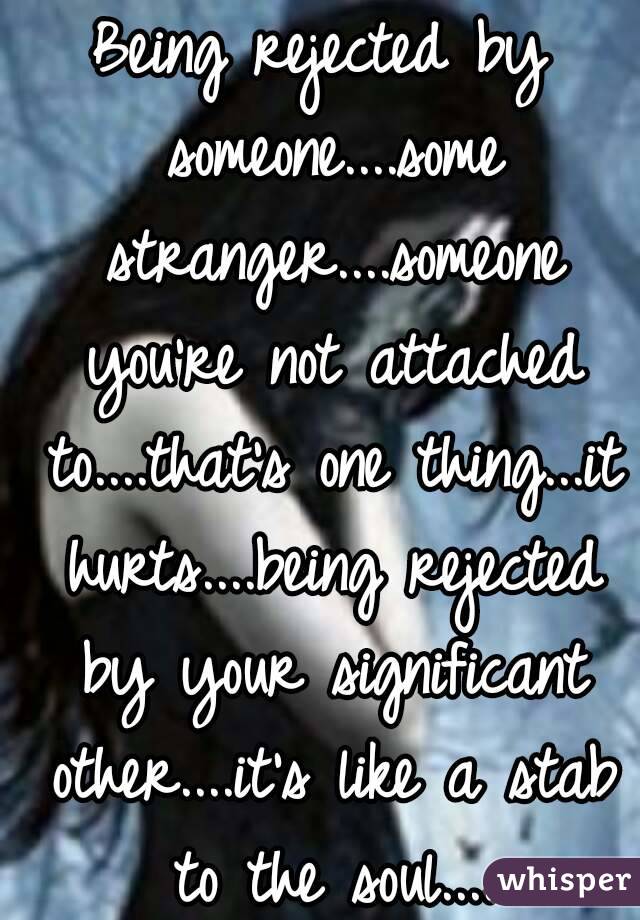 Being rejected by someone....some stranger....someone you're not attached to....that's one thing...it hurts....being rejected by your significant other....it's like a stab to the soul....