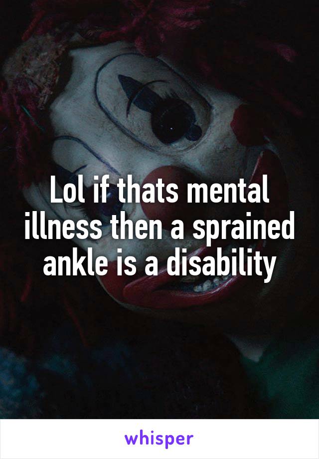 Lol if thats mental illness then a sprained ankle is a disability