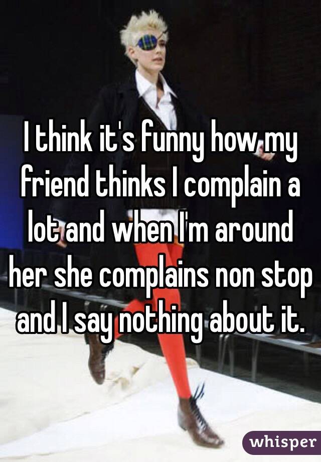 I think it's funny how my friend thinks I complain a lot and when I'm around her she complains non stop and I say nothing about it. 