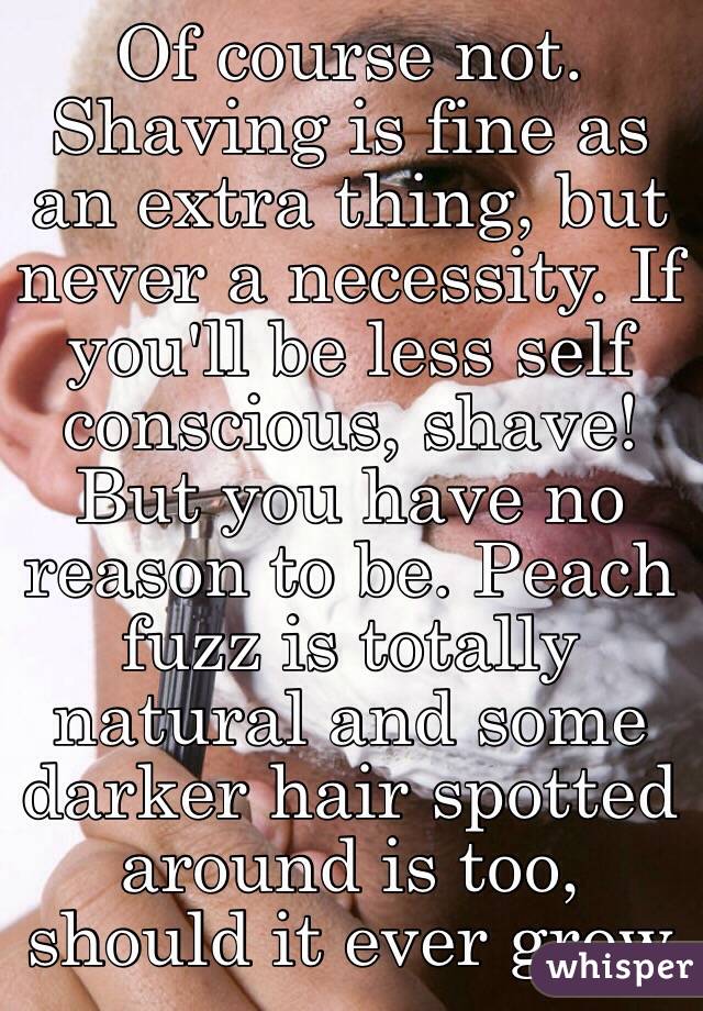 Of course not. Shaving is fine as an extra thing, but never a necessity. If you'll be less self conscious, shave! But you have no reason to be. Peach fuzz is totally natural and some darker hair spotted around is too, should it ever grow