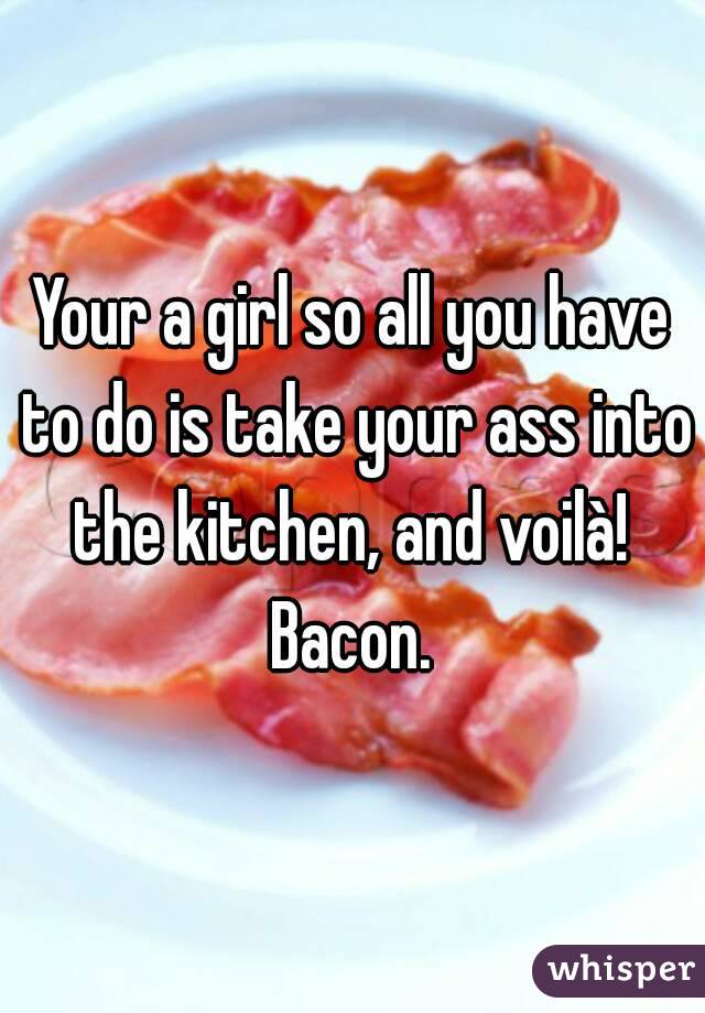 Your a girl so all you have to do is take your ass into the kitchen, and voilà!  Bacon. 