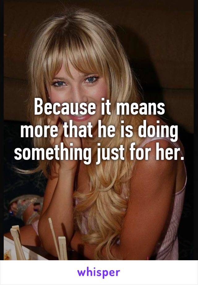 Because it means more that he is doing something just for her. 