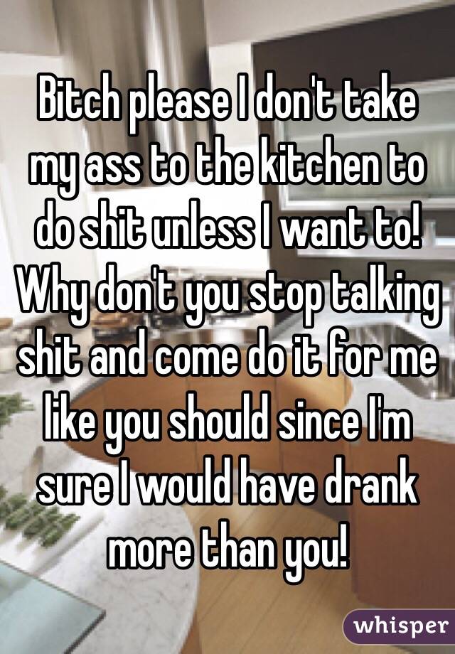 Bitch please I don't take my ass to the kitchen to do shit unless I want to! Why don't you stop talking shit and come do it for me like you should since I'm sure I would have drank more than you!