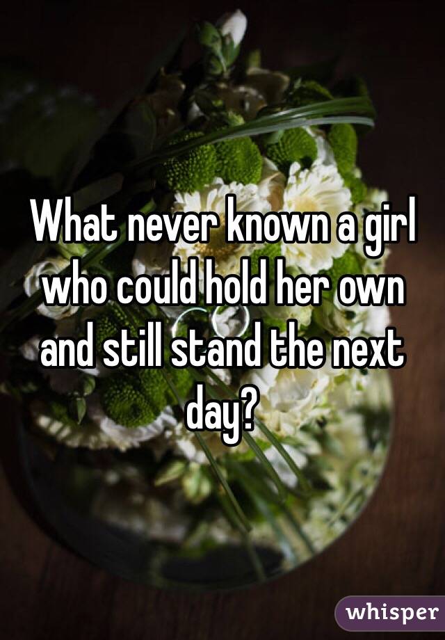 What never known a girl who could hold her own and still stand the next day?
