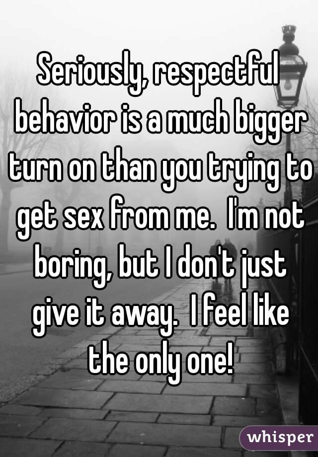 Seriously, respectful behavior is a much bigger turn on than you trying to get sex from me.  I'm not boring, but I don't just give it away.  I feel like the only one!