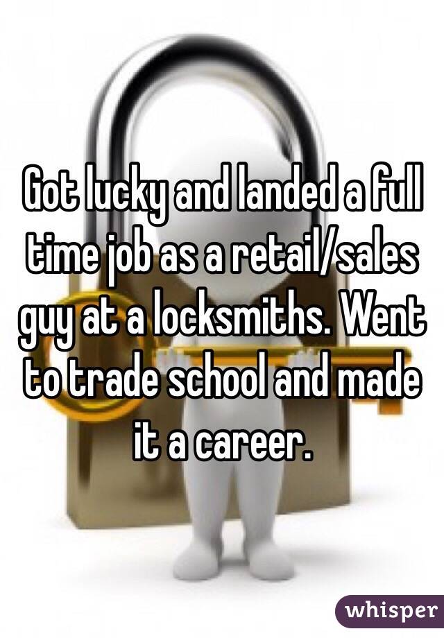 Got lucky and landed a full time job as a retail/sales guy at a locksmiths. Went to trade school and made it a career. 