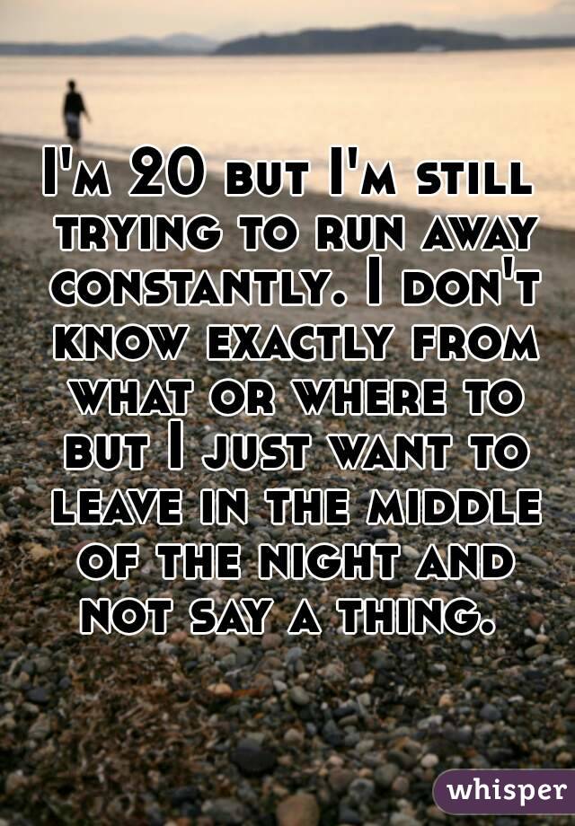 I'm 20 but I'm still trying to run away constantly. I don't know exactly from what or where to but I just want to leave in the middle of the night and not say a thing. 