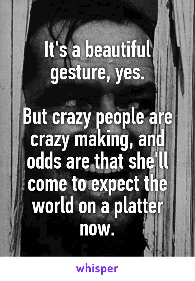 It's a beautiful gesture, yes.

But crazy people are crazy making, and odds are that she'll come to expect the world on a platter now.