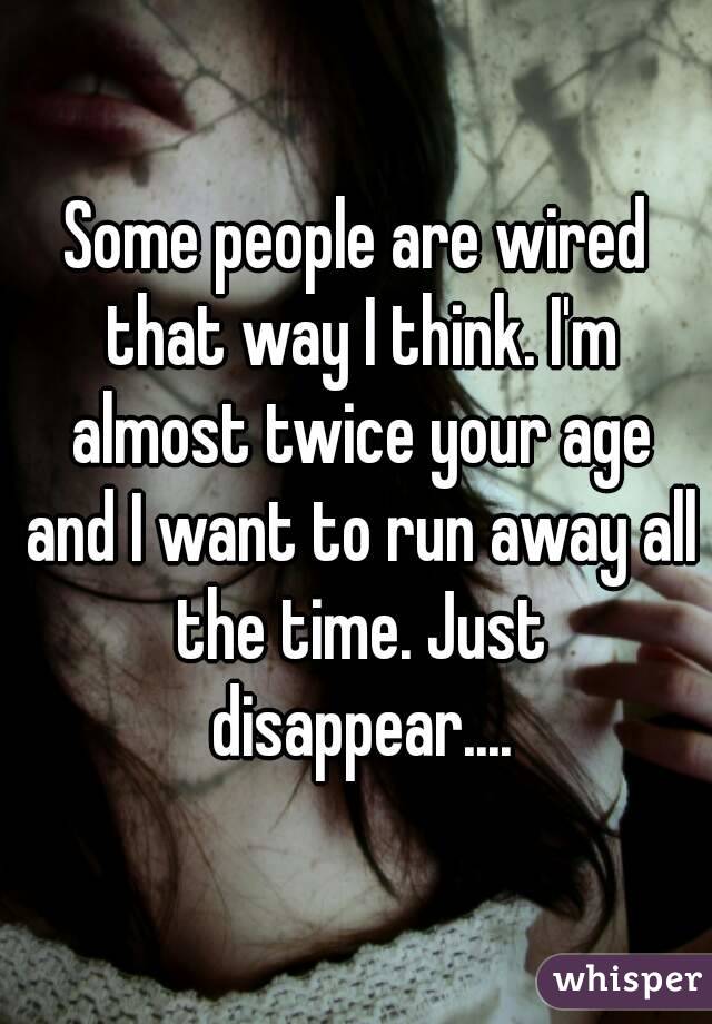 Some people are wired that way I think. I'm almost twice your age and I want to run away all the time. Just disappear....