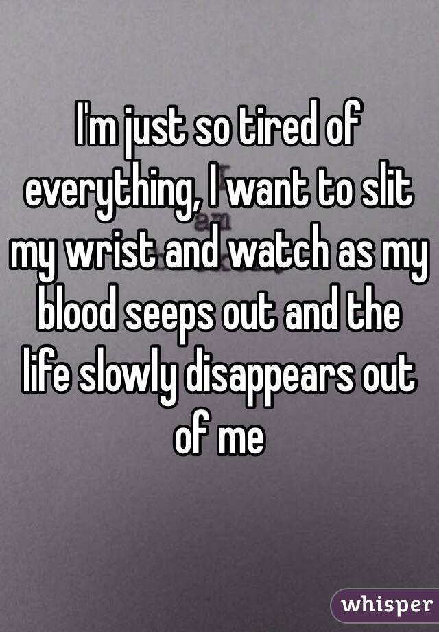 I'm just so tired of everything, I want to slit my wrist and watch as my blood seeps out and the life slowly disappears out of me