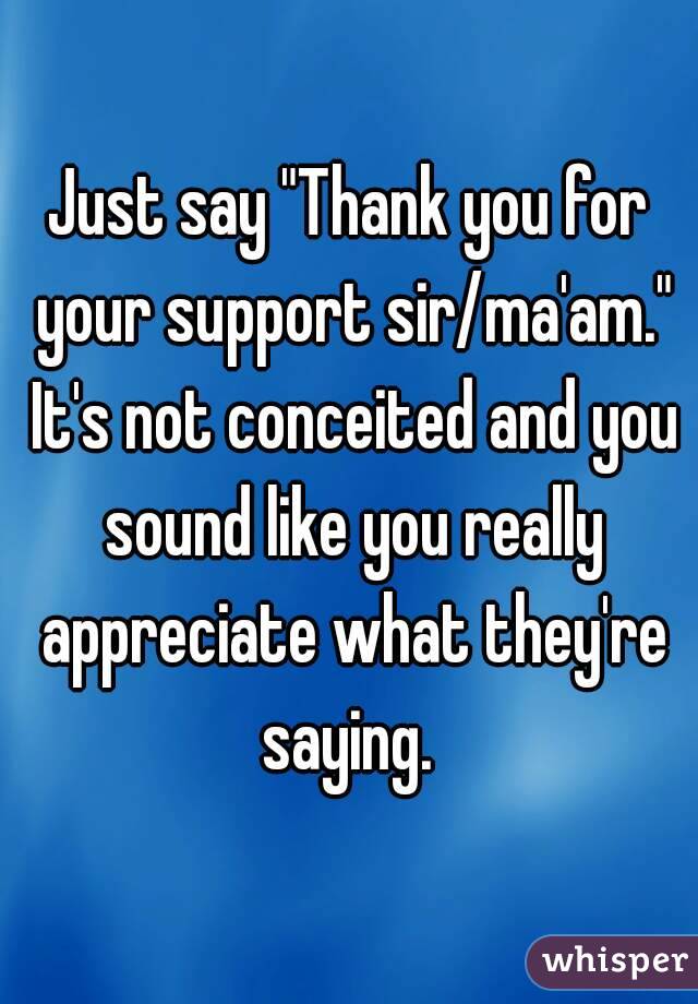 Just say "Thank you for your support sir/ma'am." It's not conceited and you sound like you really appreciate what they're saying. 