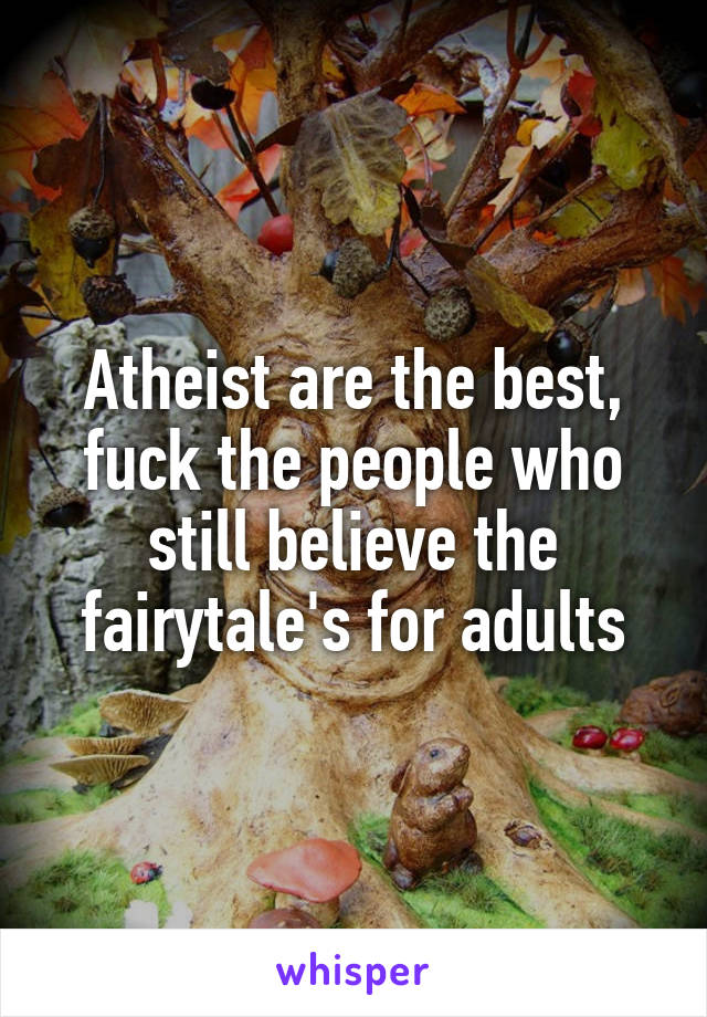 Atheist are the best, fuck the people who still believe the fairytale's for adults