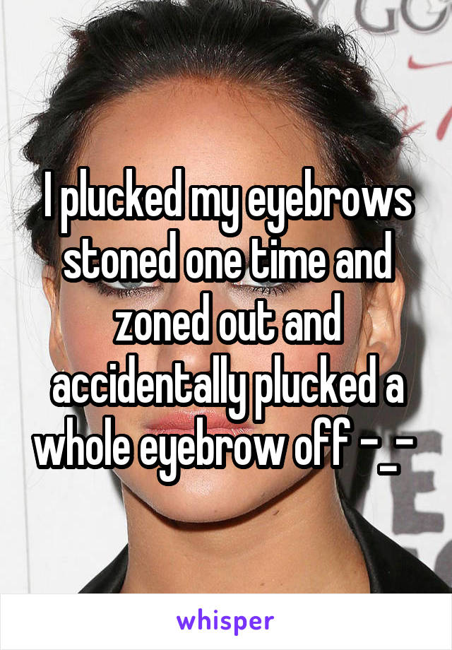 I plucked my eyebrows stoned one time and zoned out and accidentally plucked a whole eyebrow off -_- 