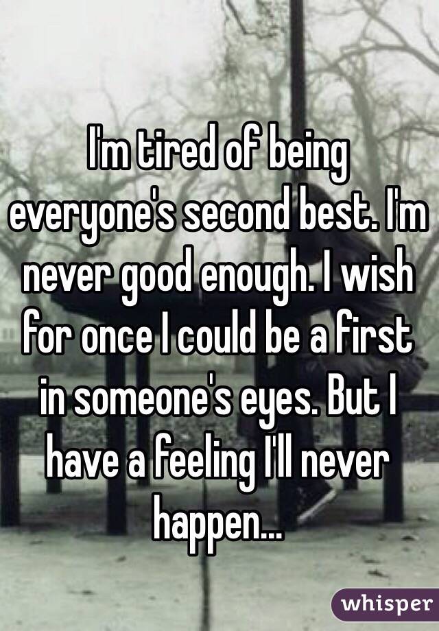 I'm tired of being everyone's second best. I'm never good enough. I wish for once I could be a first in someone's eyes. But I have a feeling I'll never happen...