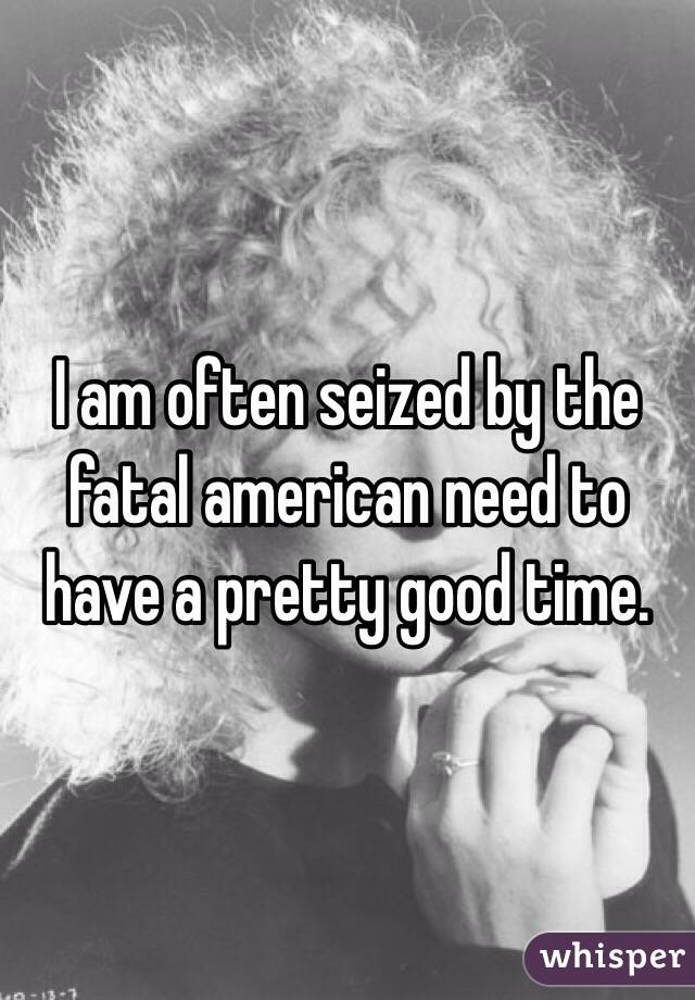 I am often seized by the fatal american need to have a pretty good time.