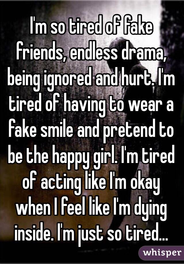 I'm so tired of fake friends, endless drama, being ignored and hurt. I'm tired of having to wear a fake smile and pretend to be the happy girl. I'm tired of acting like I'm okay when I feel like I'm dying inside. I'm just so tired...