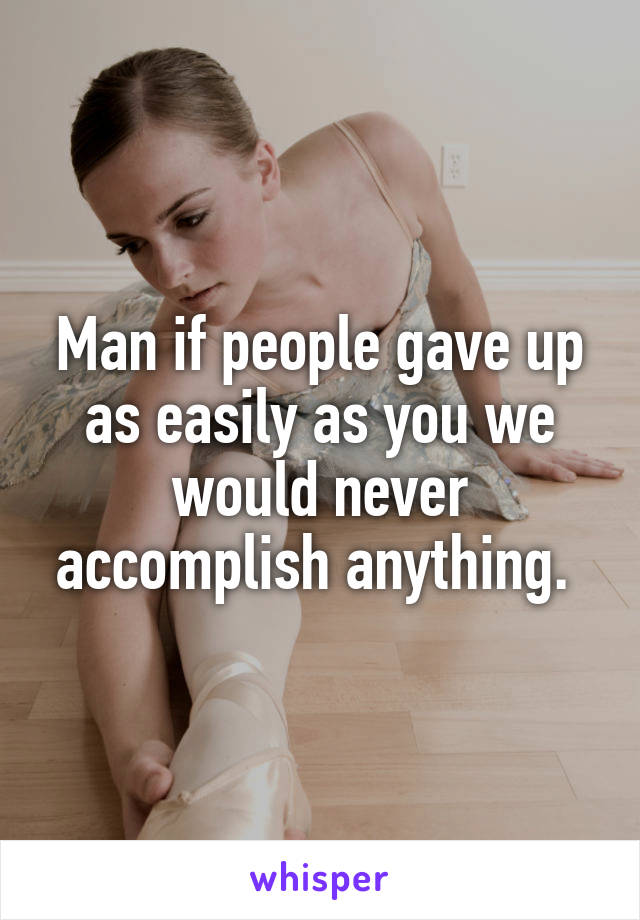 Man if people gave up as easily as you we would never accomplish anything. 