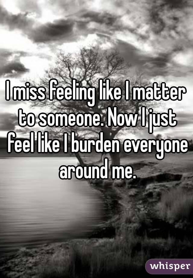 I miss feeling like I matter to someone. Now I just feel like I burden everyone around me.