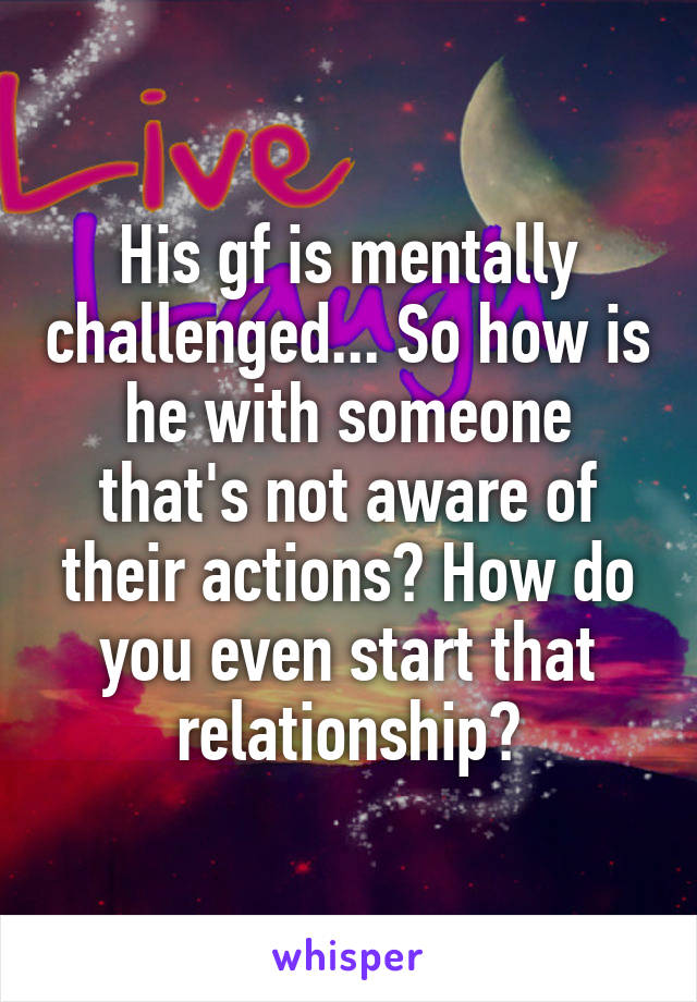 His gf is mentally challenged... So how is he with someone that's not aware of their actions? How do you even start that relationship?