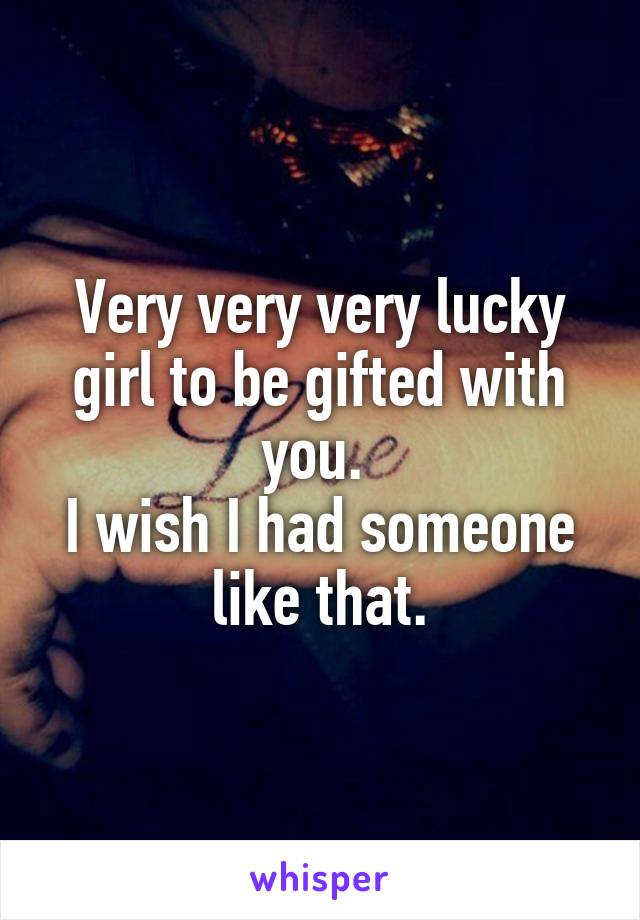 Very very very lucky girl to be gifted with you. 
I wish I had someone like that.