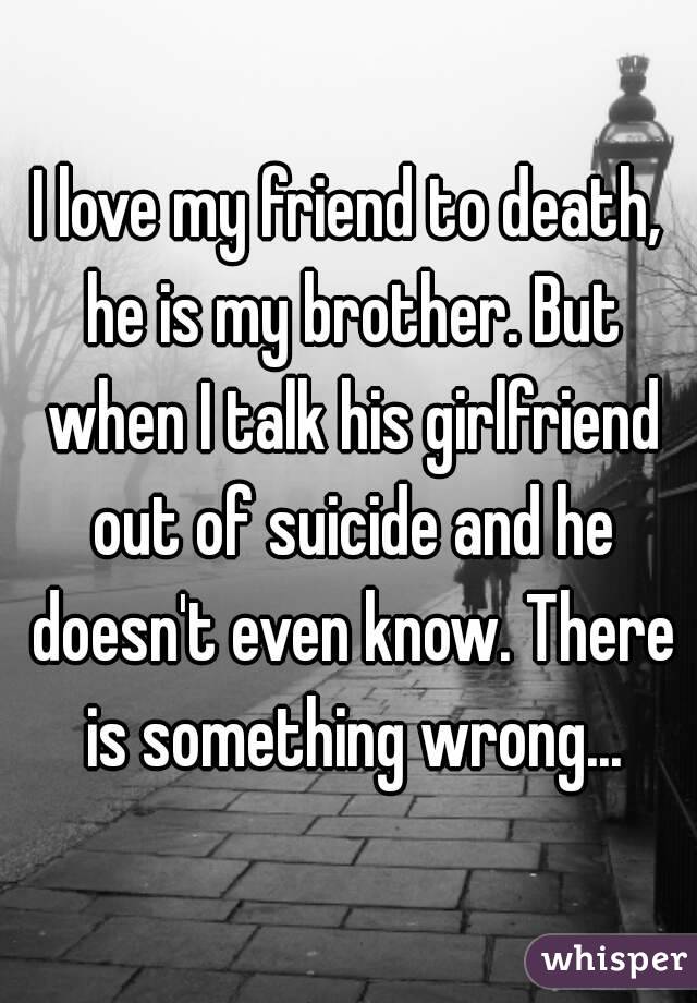 I love my friend to death, he is my brother. But when I talk his girlfriend out of suicide and he doesn't even know. There is something wrong...