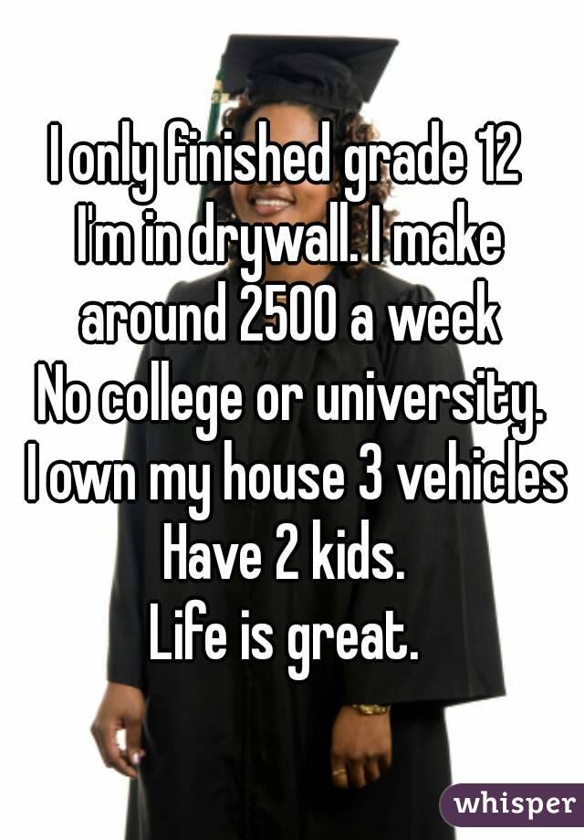 I only finished grade 12 
I'm in drywall. I make around 2500 a week 
No college or university.
 I own my house 3 vehicles
Have 2 kids. 
Life is great. 
