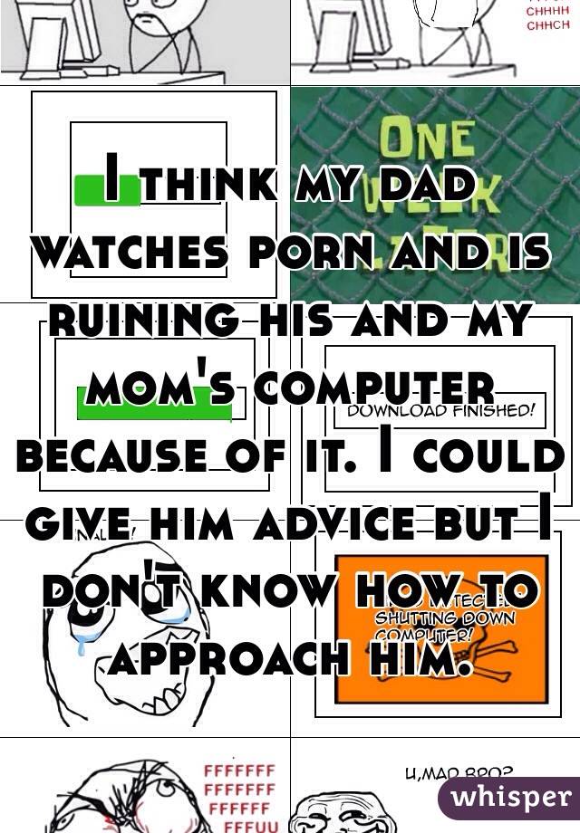 I think my dad watches porn and is ruining his and my mom's computer because of it. I could give him advice but I don't know how to approach him.