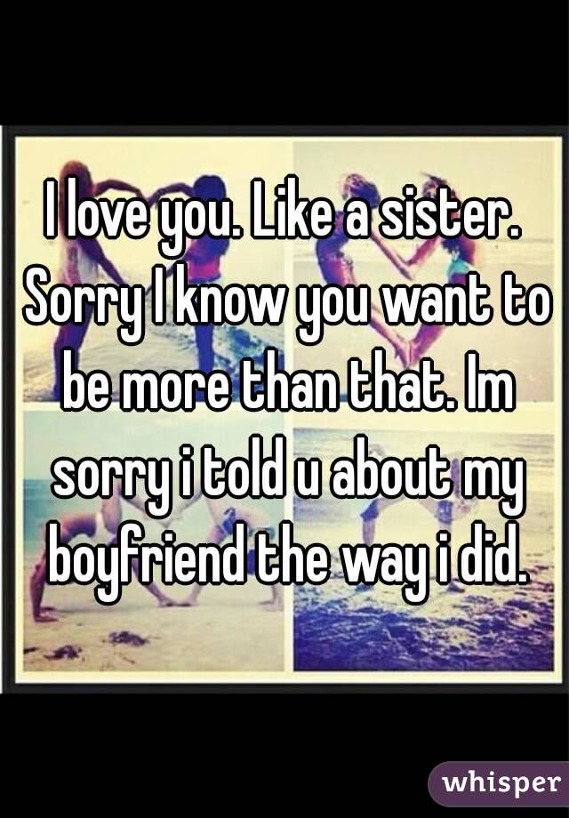 I love you. Like a sister. Sorry I know you want to be more than that. Im sorry i told u about my boyfriend the way i did.