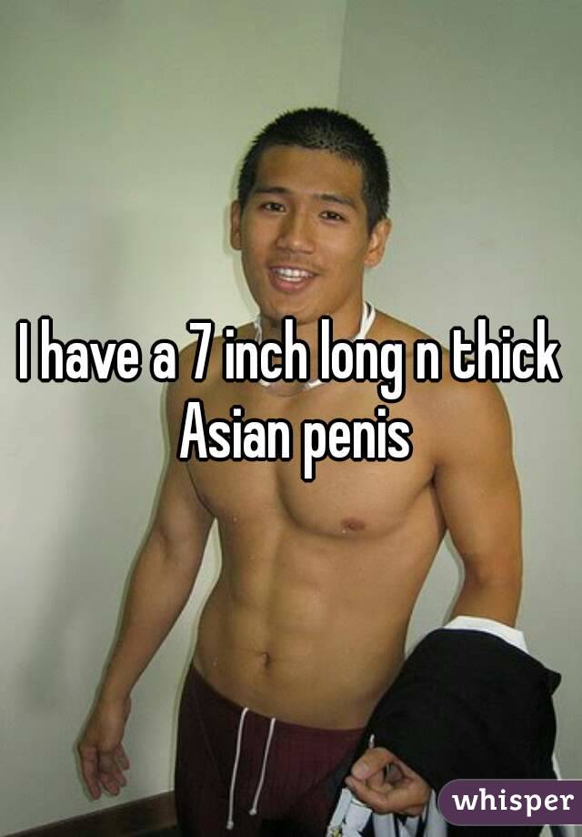 I have a 7 inch long n thick Asian penis