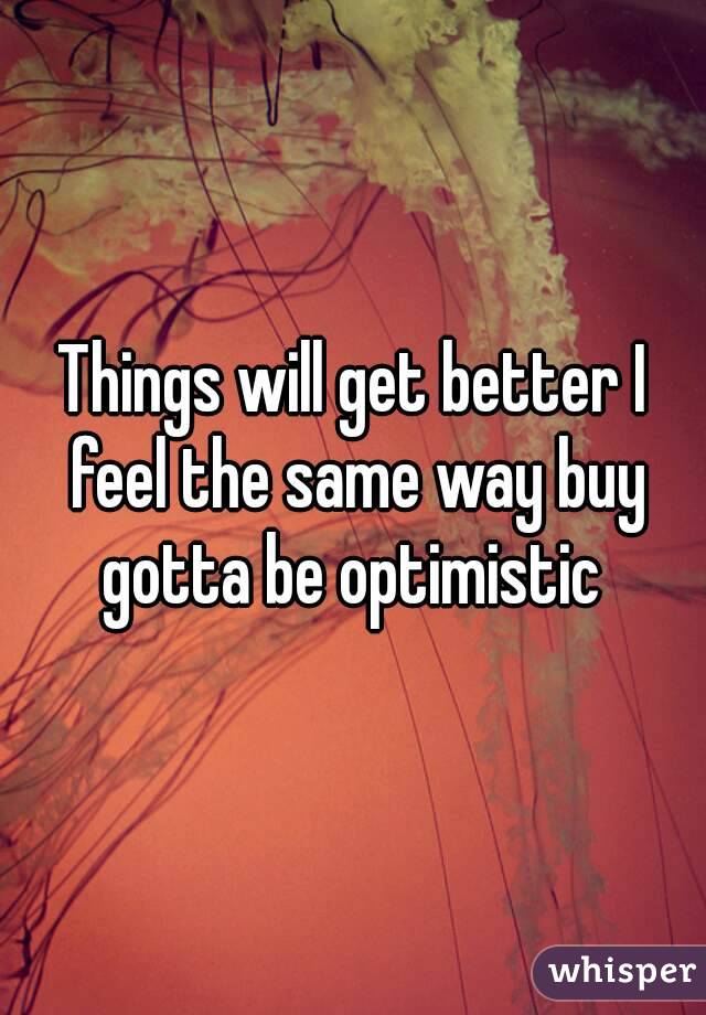 Things will get better I feel the same way buy gotta be optimistic 