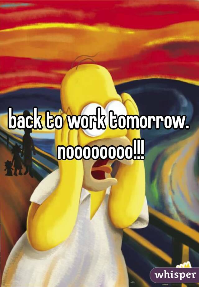 back to work tomorrow. noooooooo!!!