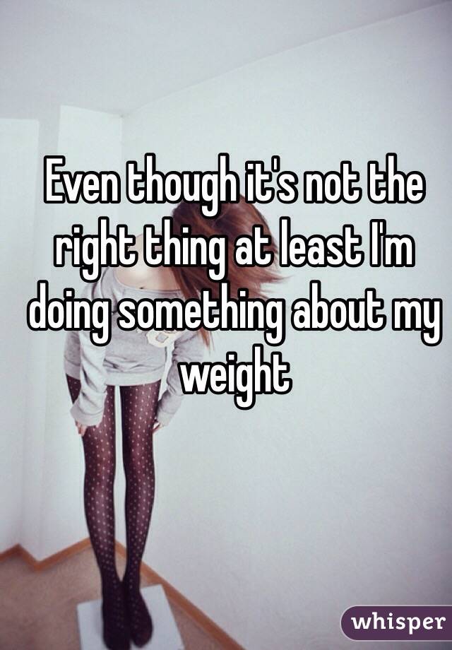 Even though it's not the right thing at least I'm doing something about my weight