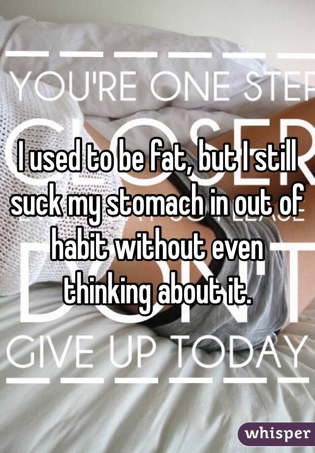 I used to be fat, but I still suck my stomach in out of habit without even thinking about it. 