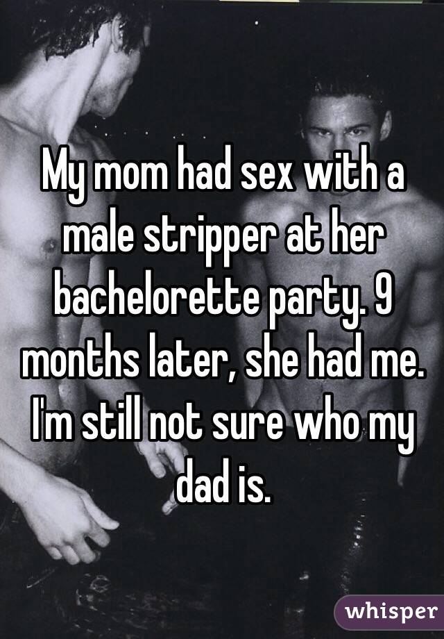 My mom had sex with a male stripper at her bachelorette party. 9 months later, she had me. I'm still not sure who my dad is. 
