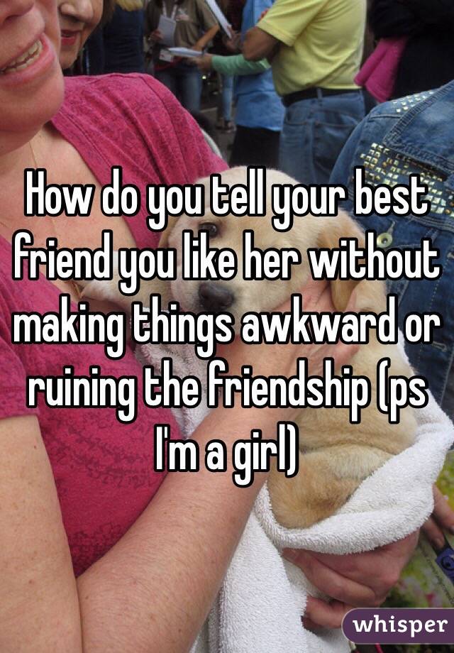 How do you tell your best friend you like her without making things awkward or ruining the friendship (ps I'm a girl)