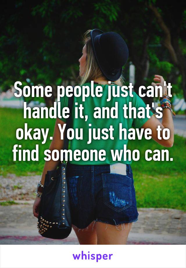 Some people just can't handle it, and that's okay. You just have to find someone who can. 