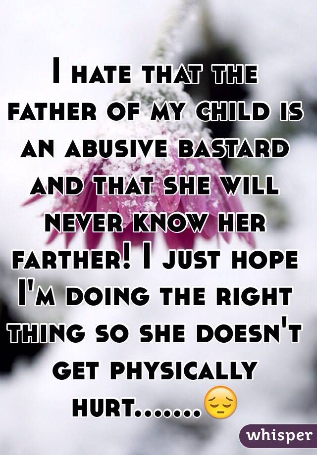 I hate that the father of my child is an abusive bastard and that she will never know her farther! I just hope I'm doing the right thing so she doesn't get physically hurt.......😔