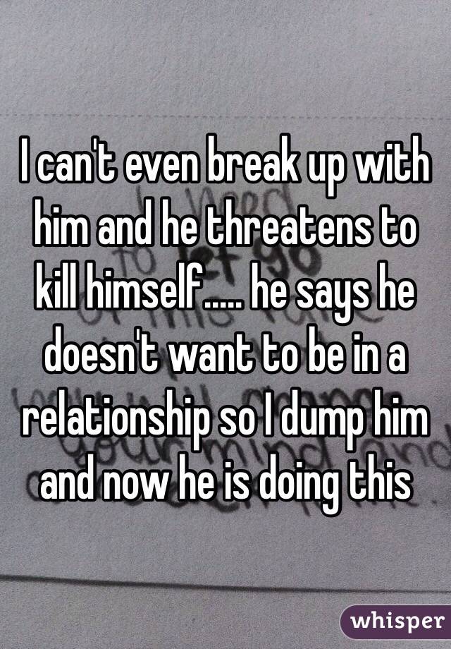 I can't even break up with him and he threatens to kill himself..… he says he doesn't want to be in a relationship so I dump him and now he is doing this