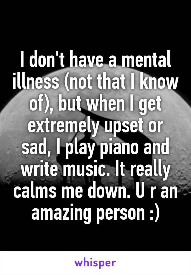 I don't have a mental illness (not that I know of), but when I get extremely upset or sad, I play piano and write music. It really calms me down. U r an amazing person :)