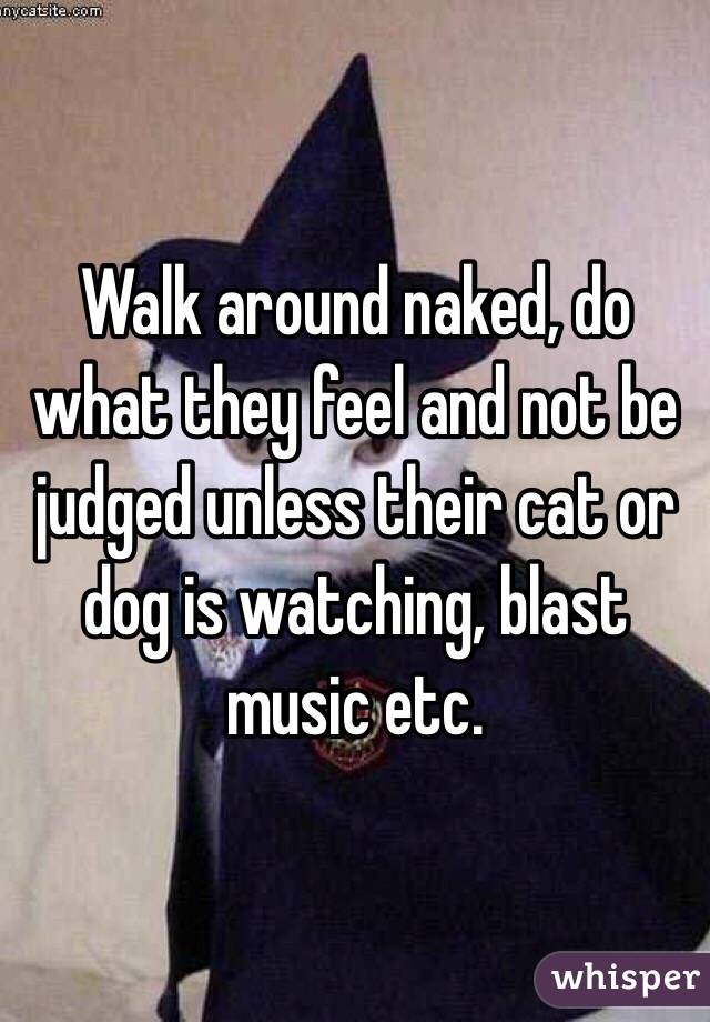 Walk around naked, do what they feel and not be judged unless their cat or dog is watching, blast music etc.