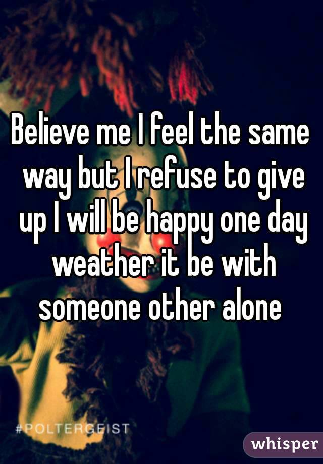 Believe me I feel the same way but I refuse to give up I will be happy one day weather it be with someone other alone 
