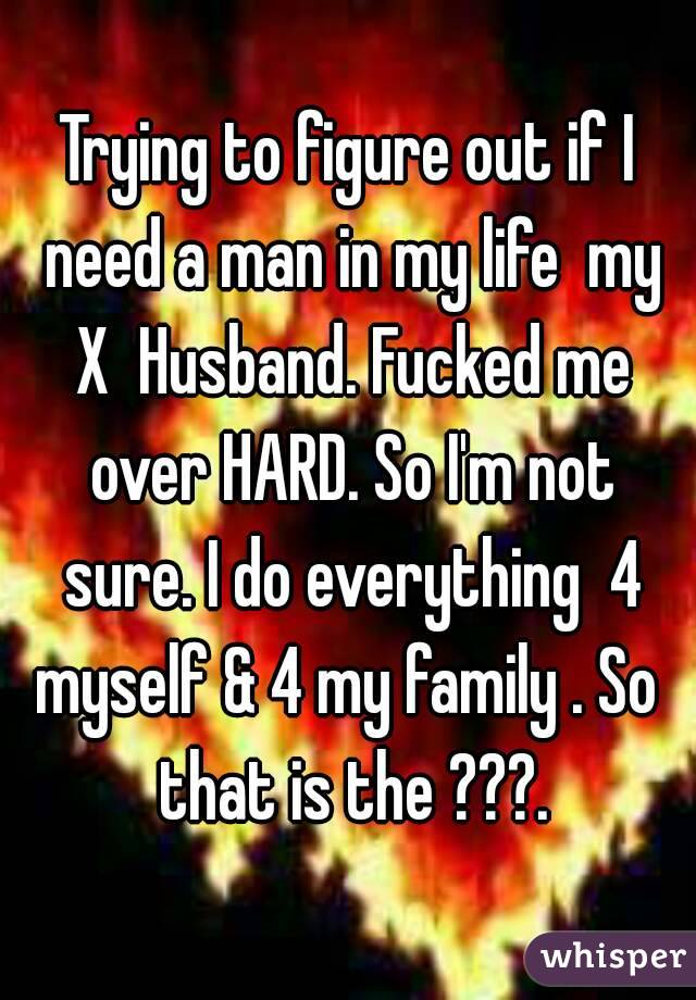 Trying to figure out if I need a man in my life  my X  Husband. Fucked me over HARD. So I'm not sure. I do everything  4 myself & 4 my family . So  that is the ???.