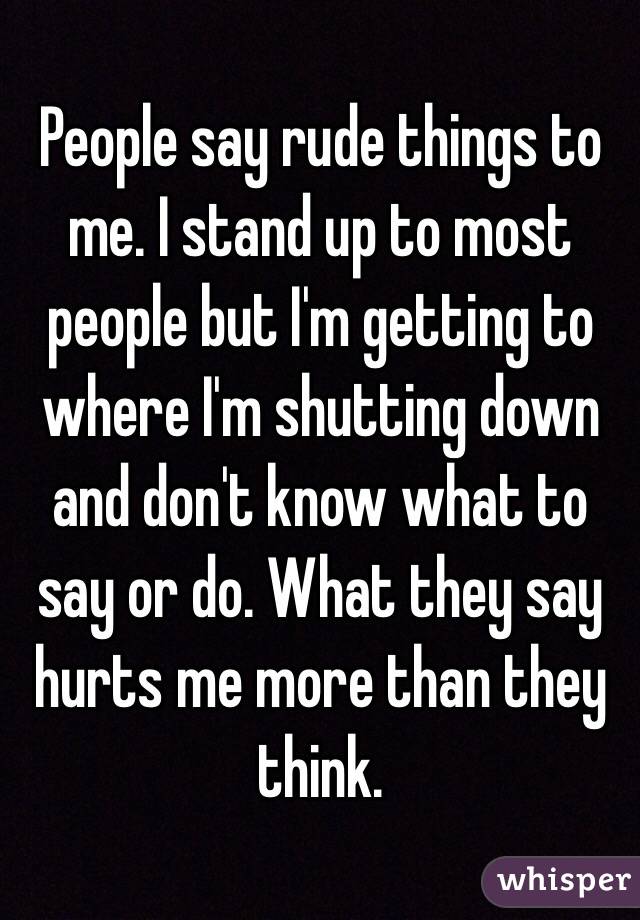 People say rude things to me. I stand up to most people but I'm getting to where I'm shutting down and don't know what to say or do. What they say hurts me more than they think. 