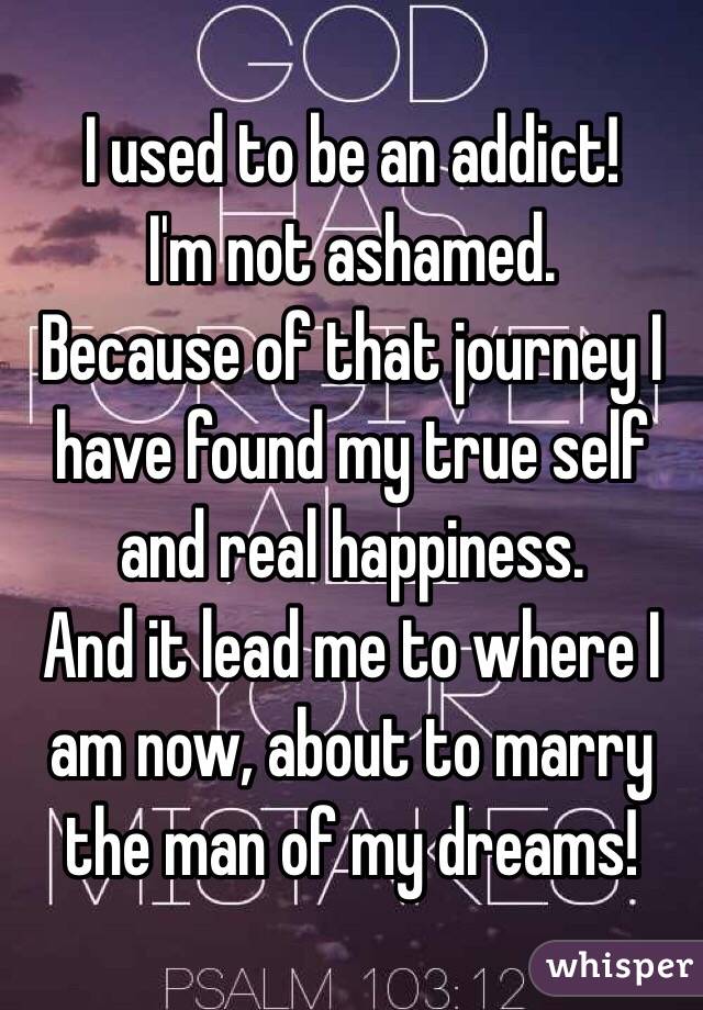 I used to be an addict!
I'm not ashamed.
Because of that journey I have found my true self and real happiness.
And it lead me to where I am now, about to marry the man of my dreams!