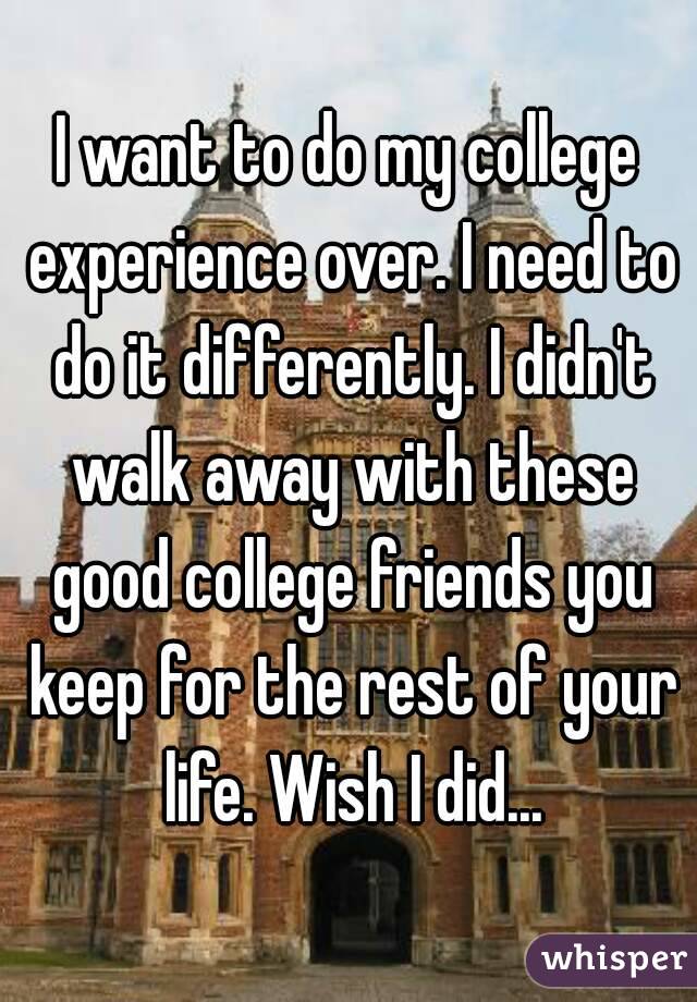 I want to do my college experience over. I need to do it differently. I didn't walk away with these good college friends you keep for the rest of your life. Wish I did...