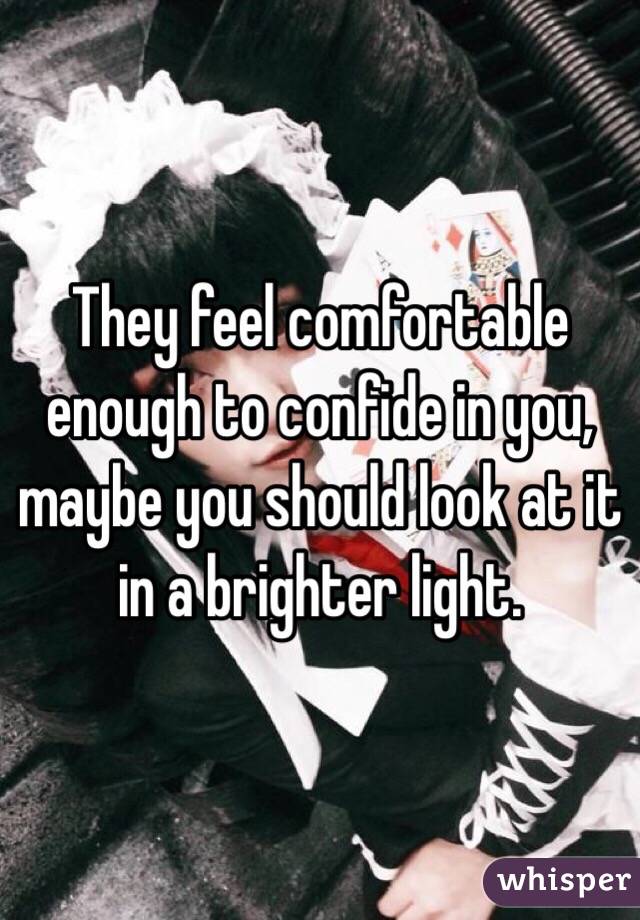 They feel comfortable enough to confide in you, maybe you should look at it in a brighter light. 