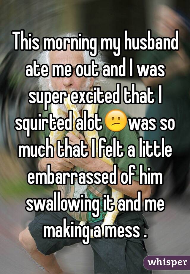 This morning my husband ate me out and I was super excited that I squirted alot😕was so much that I felt a little embarrassed of him swallowing it and me making a mess .